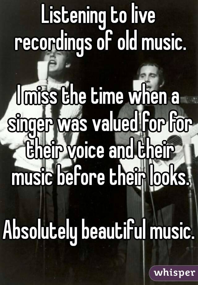 Listening to live recordings of old music.

I miss the time when a singer was valued for for their voice and their music before their looks.

Absolutely beautiful music.