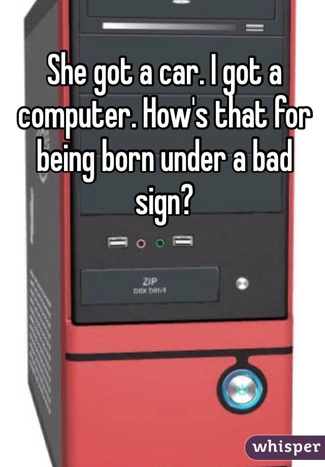 She got a car. I got a computer. How's that for being born under a bad sign?
