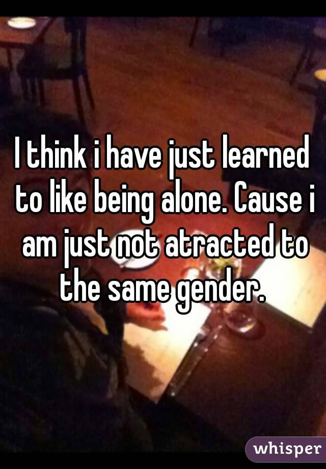 I think i have just learned to like being alone. Cause i am just not atracted to the same gender. 