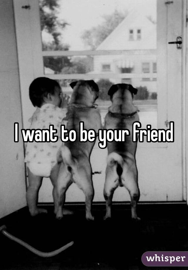 I want to be your friend