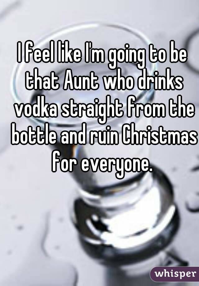 I feel like I'm going to be that Aunt who drinks vodka straight from the bottle and ruin Christmas for everyone. 