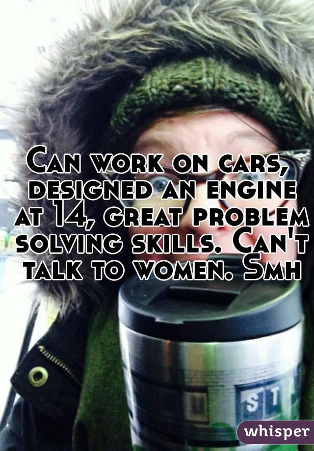 Can work on cars, designed an engine at 14, great problem solving skills. Can't talk to women. Smh