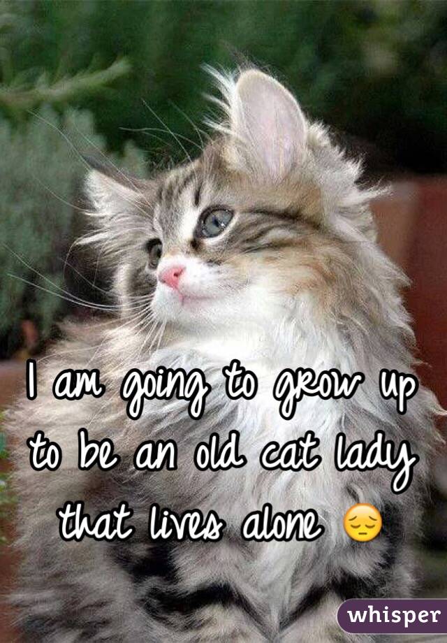 I am going to grow up to be an old cat lady that lives alone 😔
