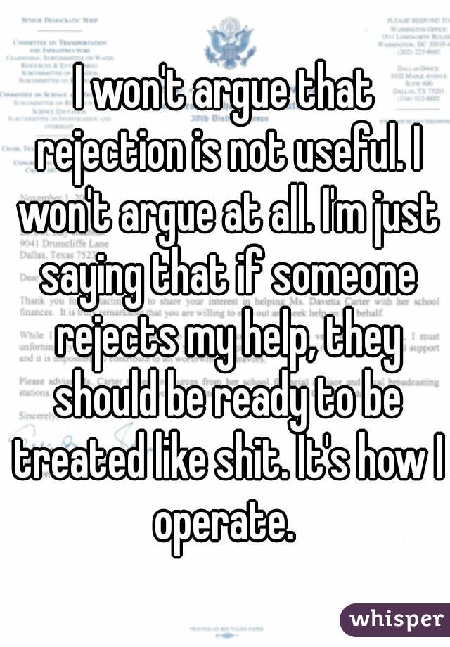 I won't argue that rejection is not useful. I won't argue at all. I'm just saying that if someone rejects my help, they should be ready to be treated like shit. It's how I operate. 