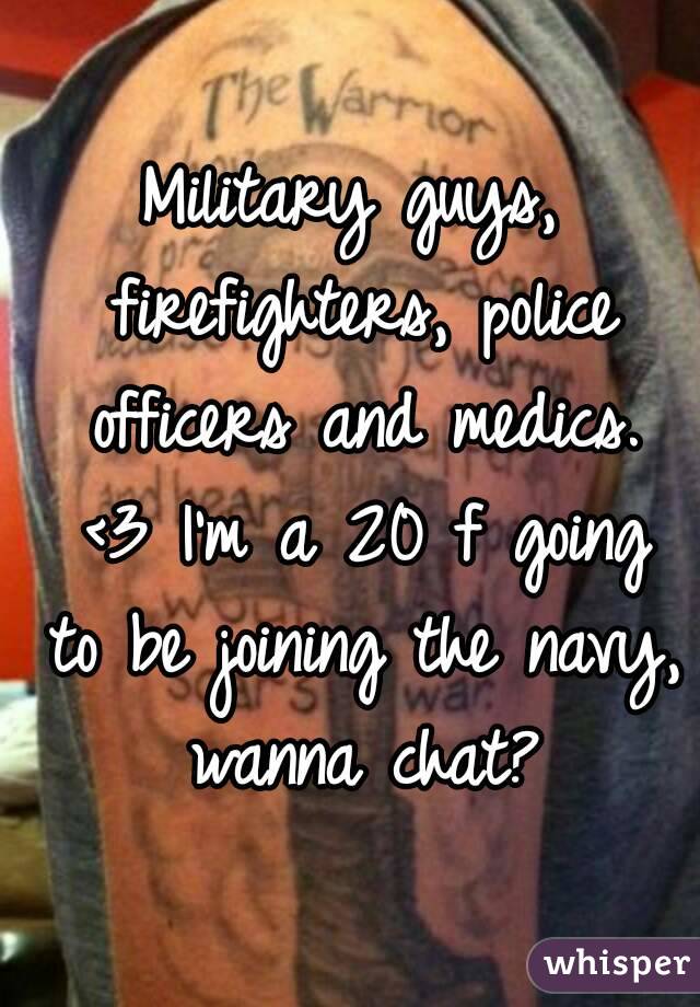 Military guys, firefighters, police officers and medics. <3 I'm a 20 f going to be joining the navy, wanna chat?