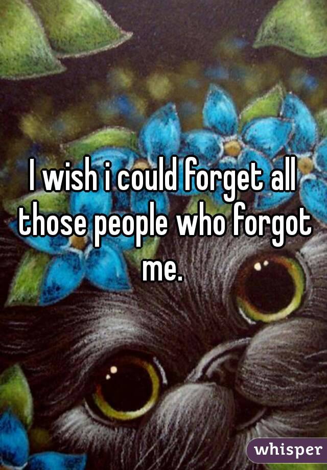 I wish i could forget all those people who forgot me. 