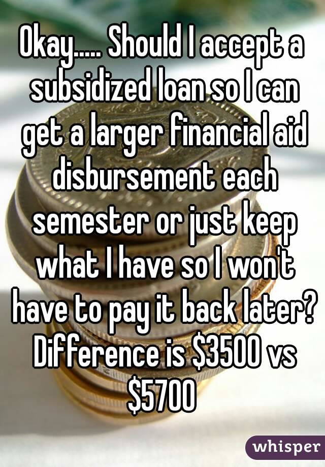 Okay..... Should I accept a subsidized loan so I can get a larger financial aid disbursement each semester or just keep what I have so I won't have to pay it back later? Difference is $3500 vs $5700 