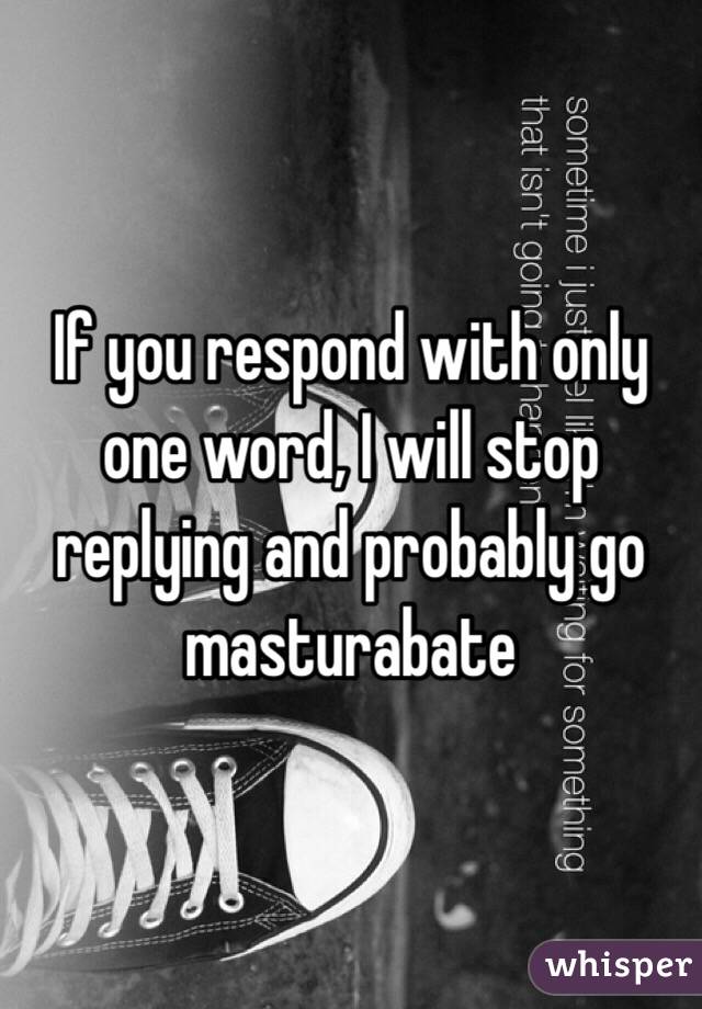 If you respond with only one word, I will stop replying and probably go masturabate