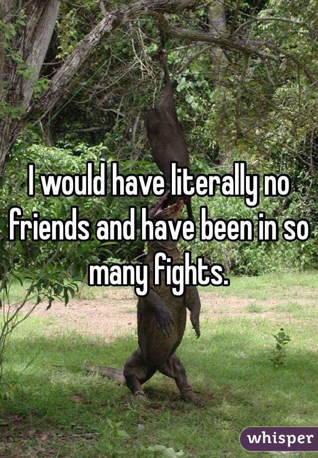 I would have literally no friends and have been in so many fights.