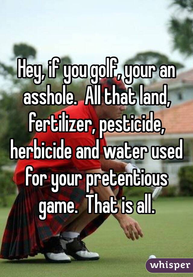 Hey, if you golf, your an asshole.  All that land, fertilizer, pesticide, herbicide and water used for your pretentious game.  That is all. 