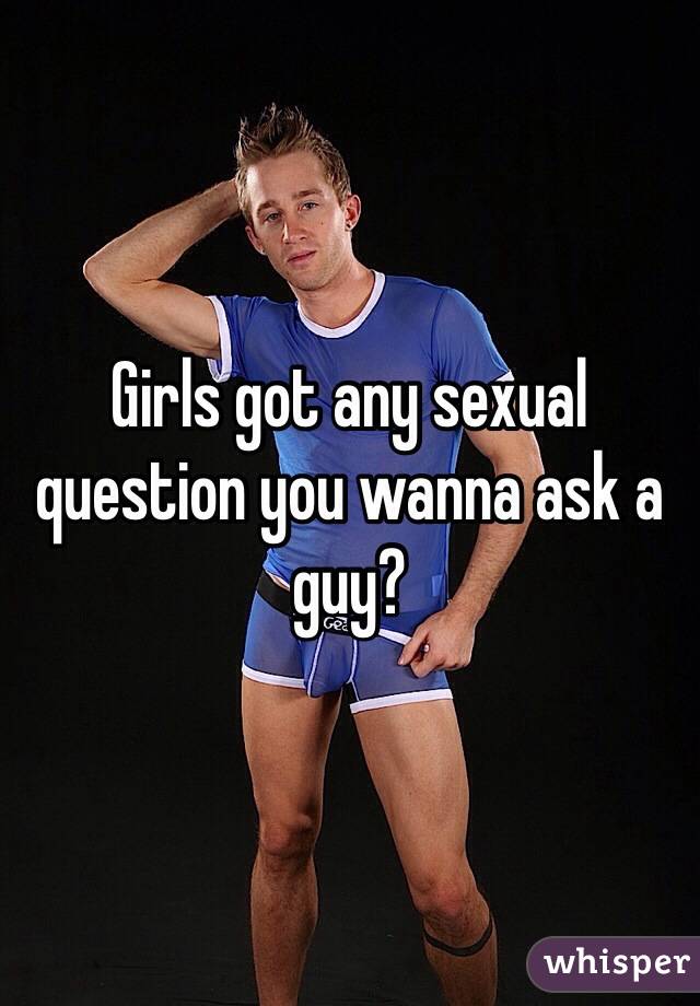 Girls got any sexual question you wanna ask a guy?