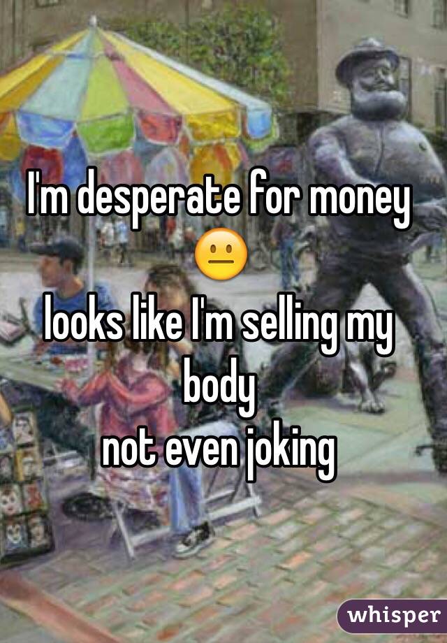 I'm desperate for money 😐
looks like I'm selling my body
not even joking