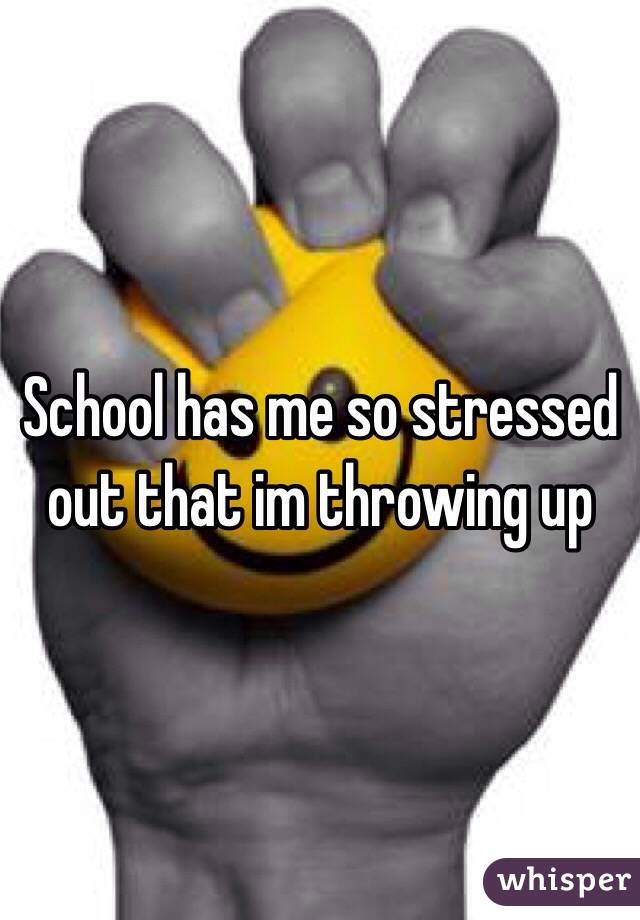 School has me so stressed out that im throwing up