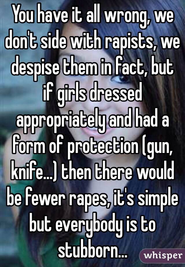 You have it all wrong, we don't side with rapists, we despise them in fact, but if girls dressed appropriately and had a form of protection (gun, knife...) then there would be fewer rapes, it's simple but everybody is to stubborn...