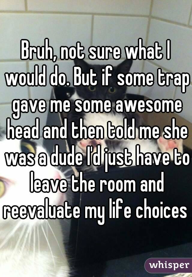 Bruh, not sure what I would do. But if some trap gave me some awesome head and then told me she was a dude I'd just have to leave the room and reevaluate my life choices 