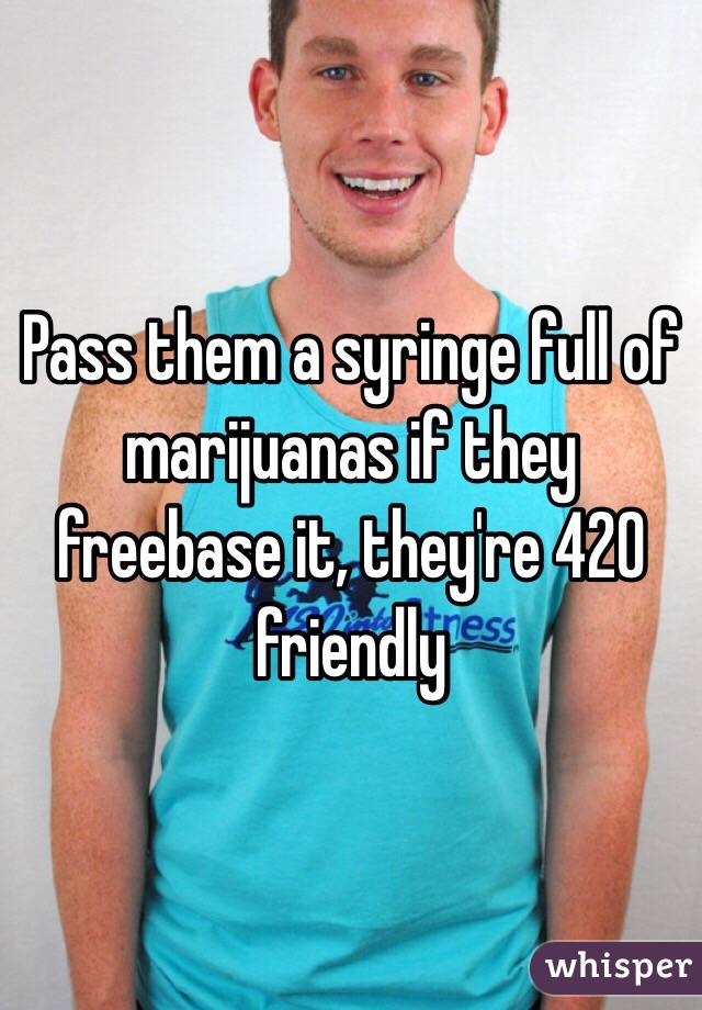 Pass them a syringe full of marijuanas if they freebase it, they're 420 friendly