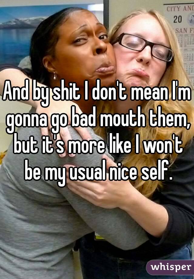 And by shit I don't mean I'm gonna go bad mouth them, but it's more like I won't be my usual nice self.