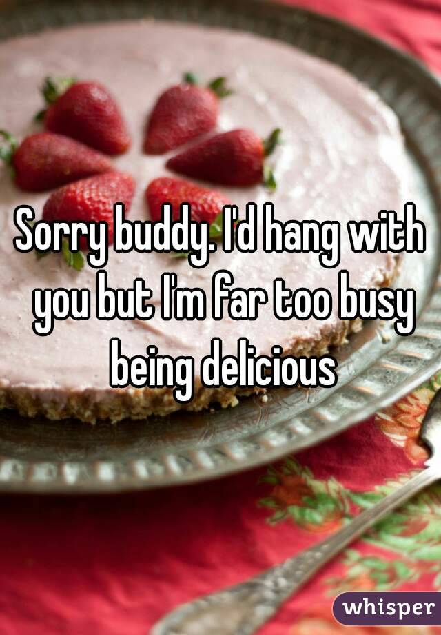 Sorry buddy. I'd hang with you but I'm far too busy being delicious