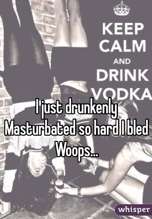 I just drunkenly Masturbated so hard I bled Woops...