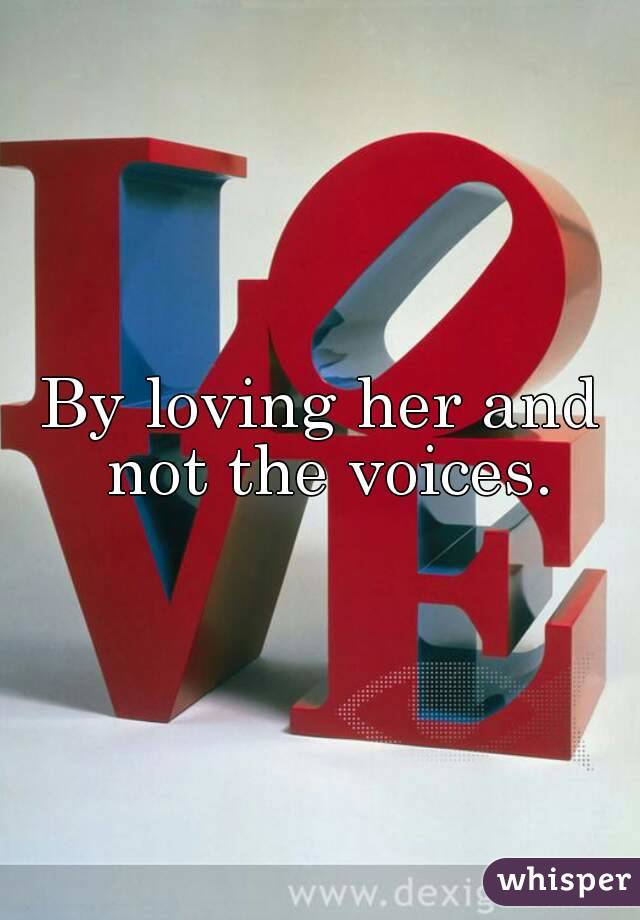 By loving her and not the voices.