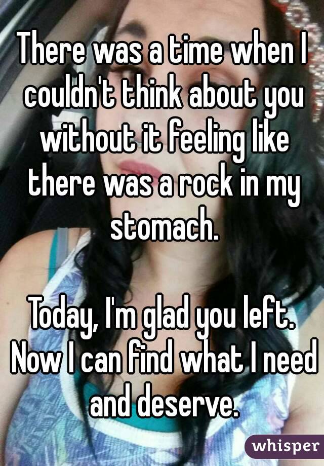 There was a time when I couldn't think about you without it feeling like there was a rock in my stomach.

Today, I'm glad you left. Now I can find what I need and deserve.