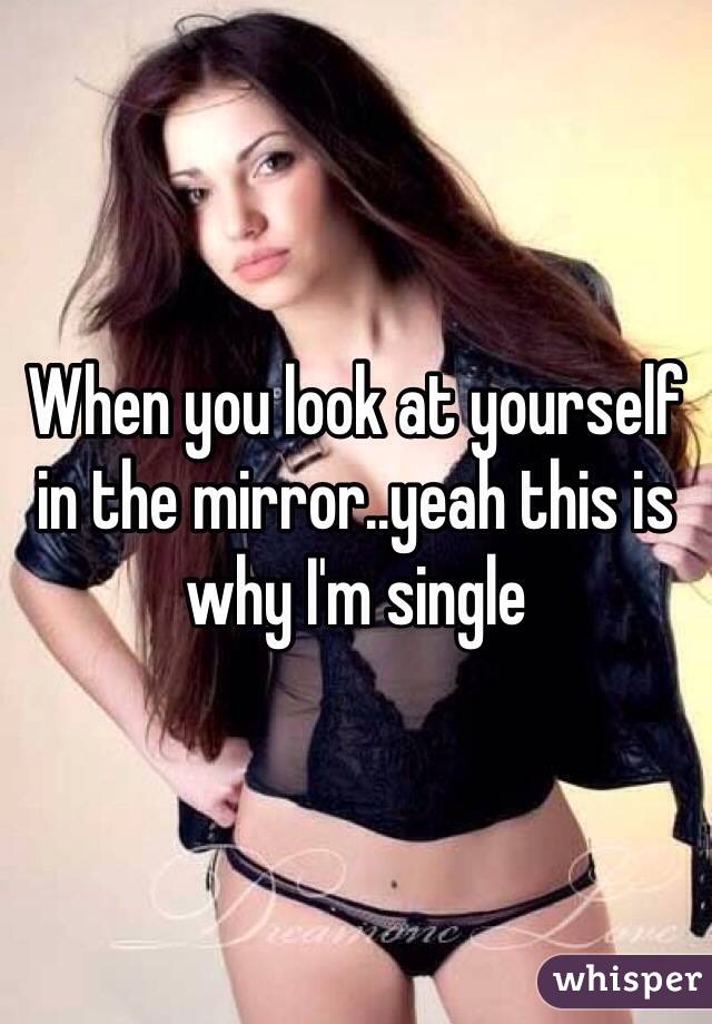 When you look at yourself in the mirror..yeah this is why I'm single 