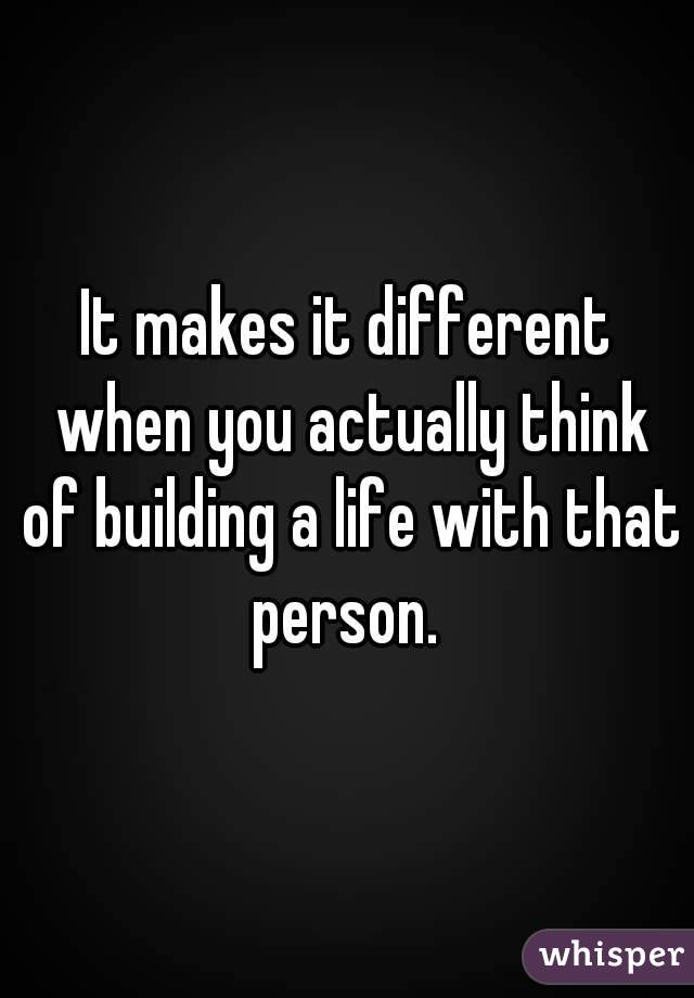 It makes it different when you actually think of building a life with that person. 