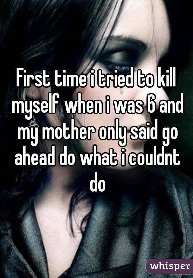 First time i tried to kill myself when i was 6 and my mother only said go ahead do what i couldnt do