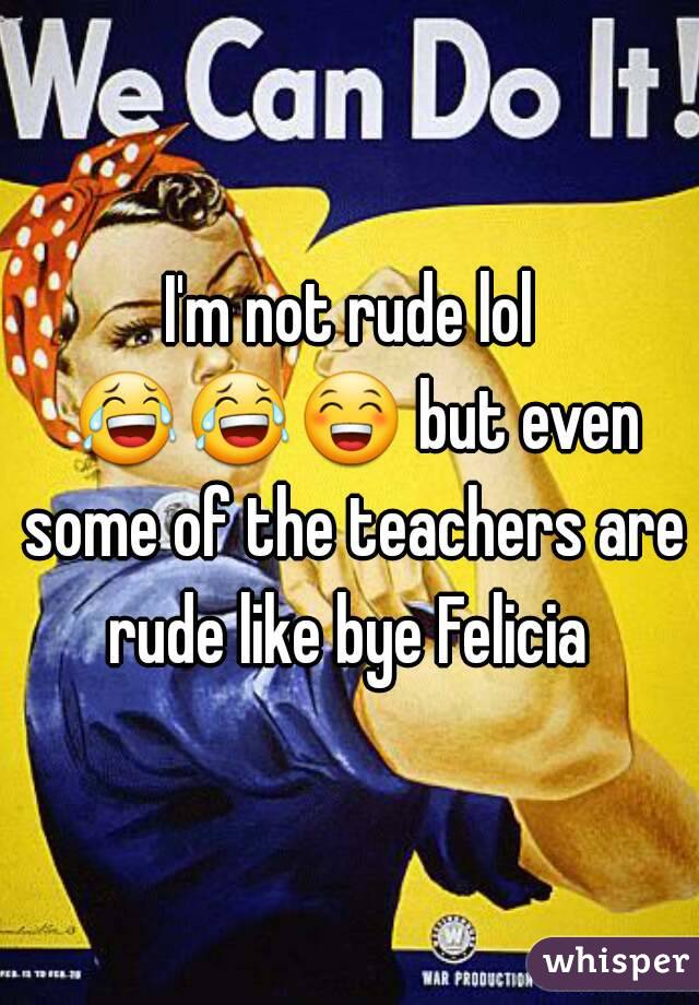 I'm not rude lol 😂😂😁 but even some of the teachers are rude like bye Felicia 