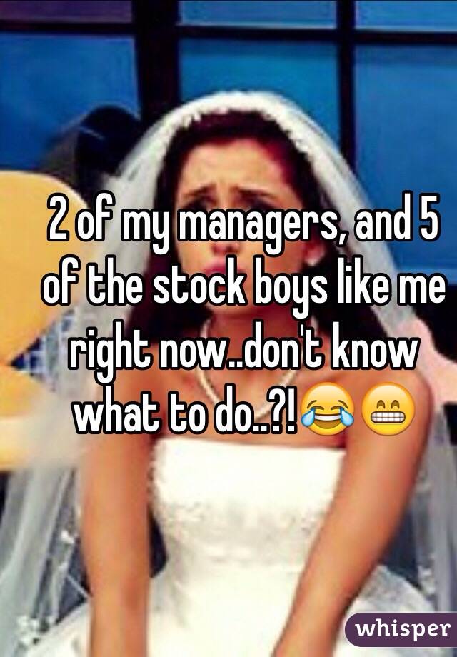 2 of my managers, and 5 of the stock boys like me right now..don't know what to do..?!😂😁