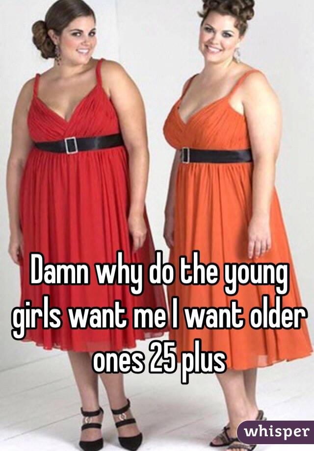 Damn why do the young girls want me I want older ones 25 plus 