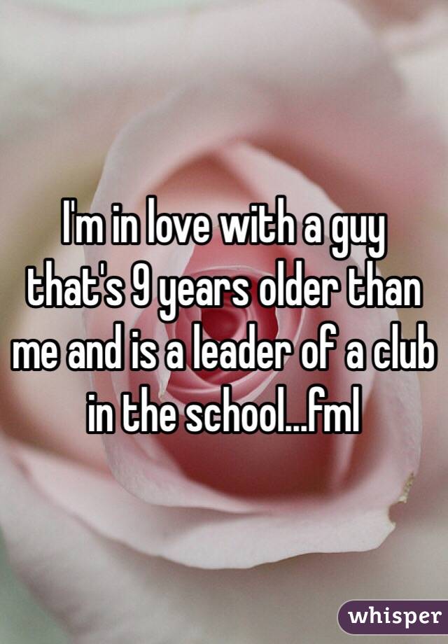 I'm in love with a guy that's 9 years older than me and is a leader of a club in the school...fml