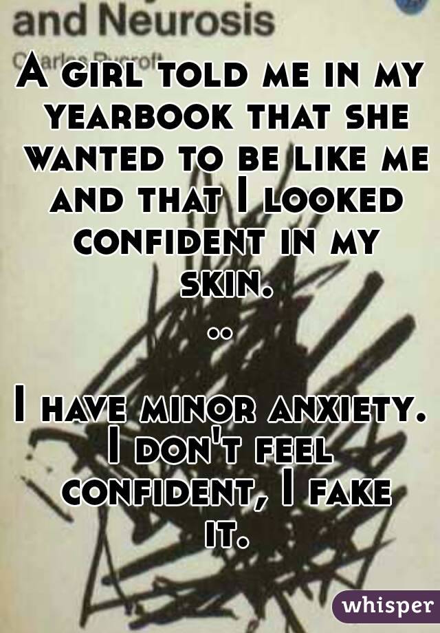 A girl told me in my yearbook that she wanted to be like me and that I looked confident in my skin...

I have minor anxiety.
I don't feel confident, I fake it.