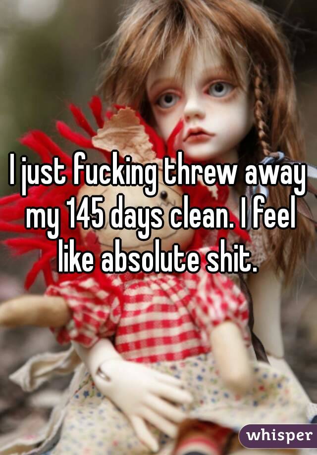 I just fucking threw away my 145 days clean. I feel like absolute shit. 