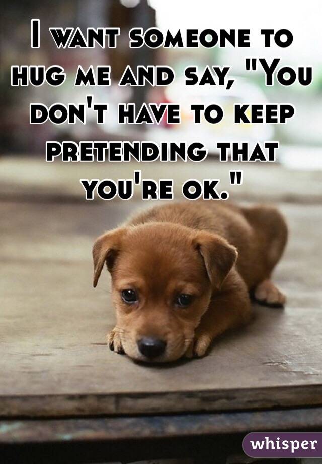 I want someone to hug me and say, "You don't have to keep pretending that you're ok."