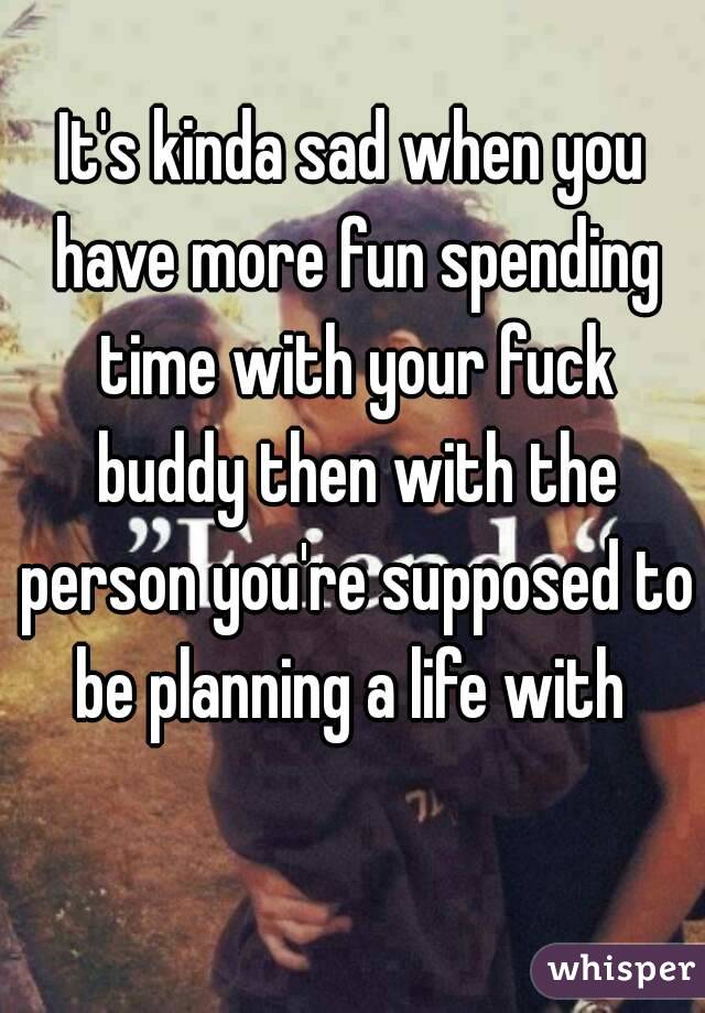 It's kinda sad when you have more fun spending time with your fuck buddy then with the person you're supposed to be planning a life with 