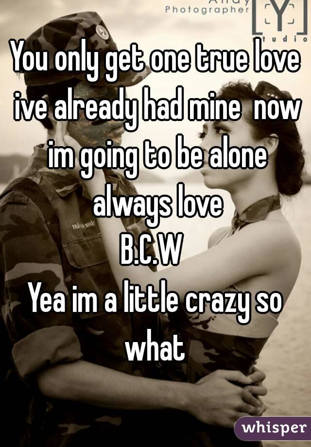 You only get one true love ive already had mine  now im going to be alone always love
B.C.W 
Yea im a little crazy so what 
