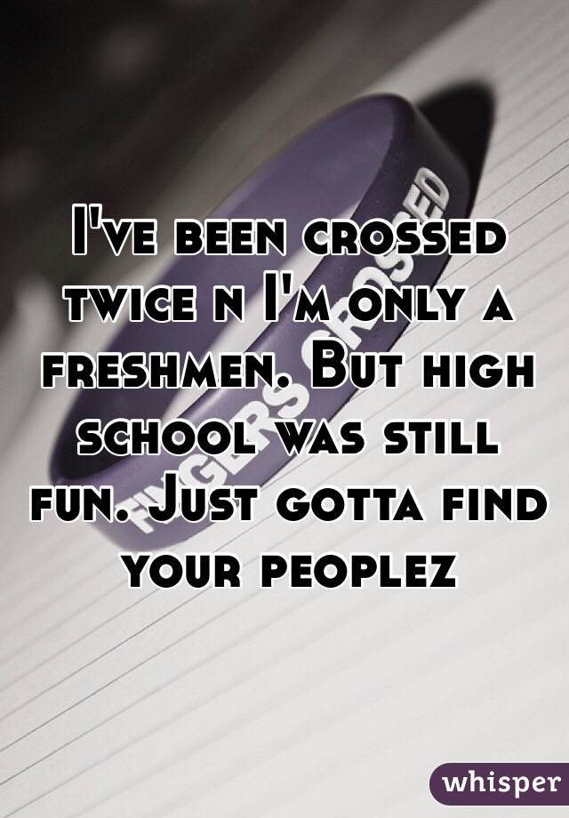 I've been crossed twice n I'm only a freshmen. But high school was still fun. Just gotta find your peoplez