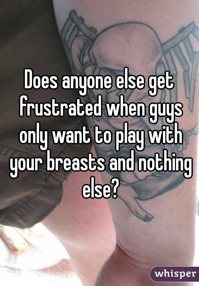 Does anyone else get frustrated when guys only want to play with your breasts and nothing else?
