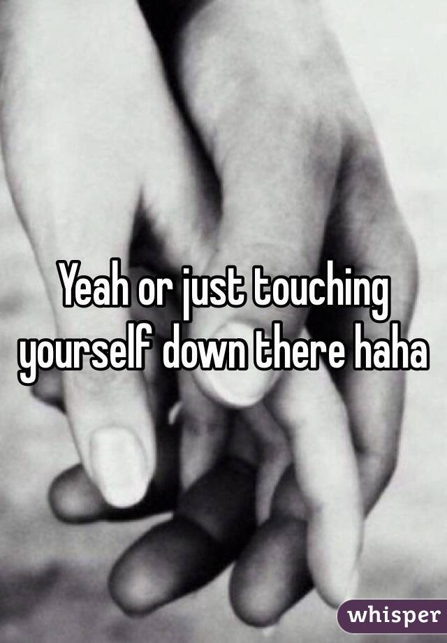 Yeah or just touching yourself down there haha 