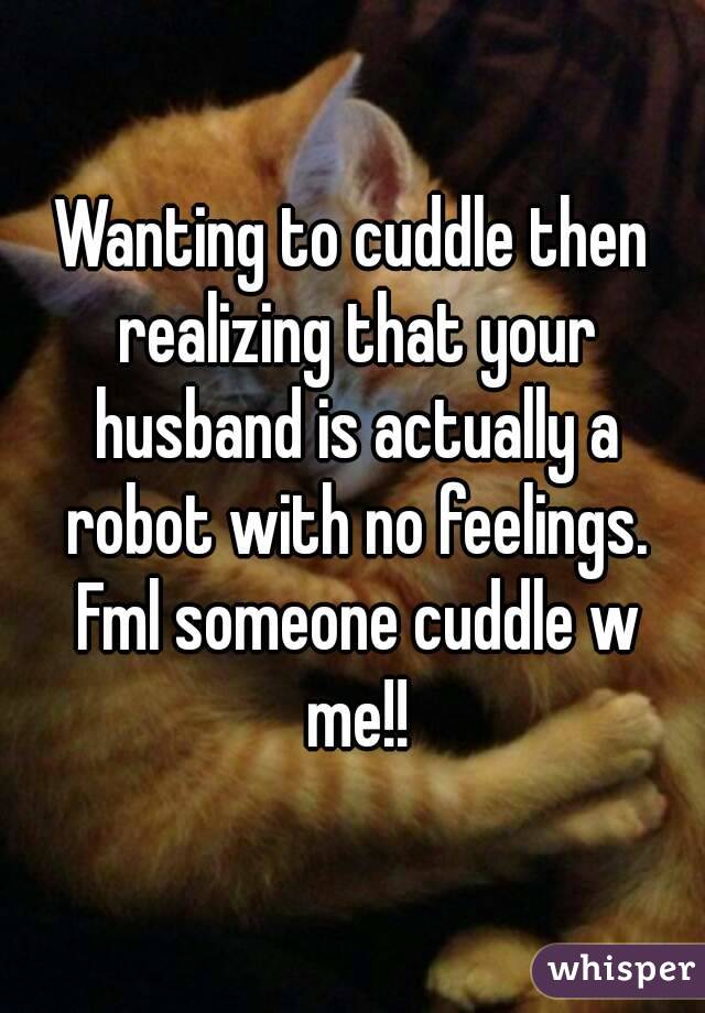 Wanting to cuddle then realizing that your husband is actually a robot with no feelings. Fml someone cuddle w me!!