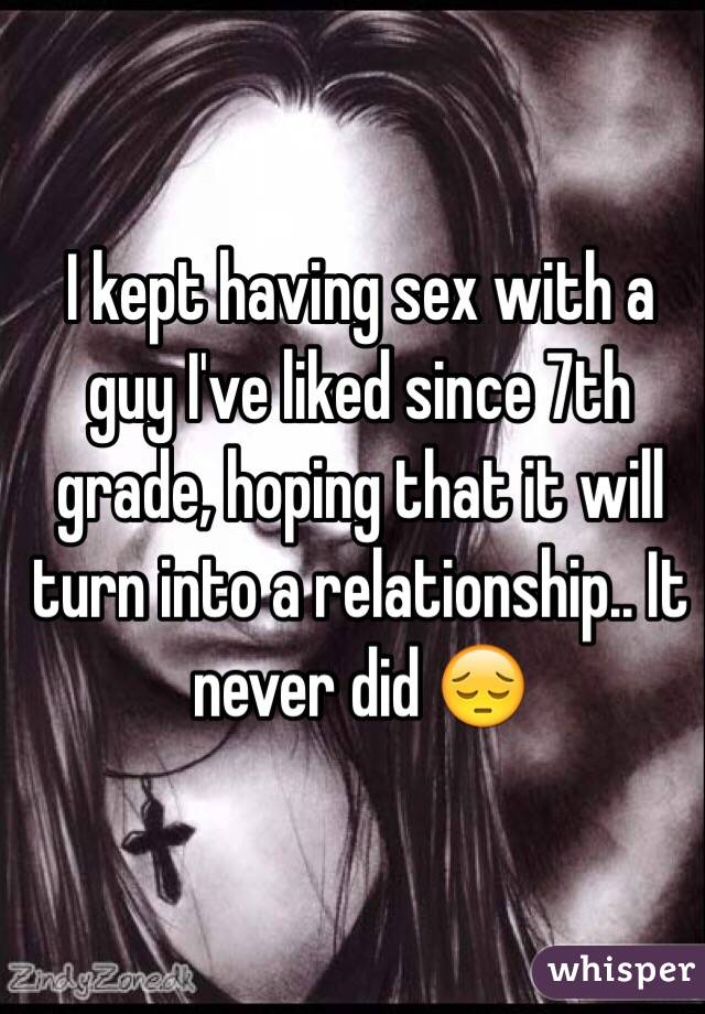I kept having sex with a guy I've liked since 7th grade, hoping that it will turn into a relationship.. It never did 😔 