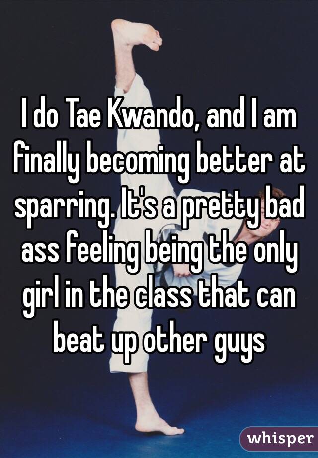 I do Tae Kwando, and I am finally becoming better at sparring. It's a pretty bad ass feeling being the only girl in the class that can beat up other guys 