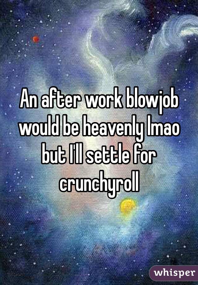 An after work blowjob would be heavenly lmao but I'll settle for crunchyroll