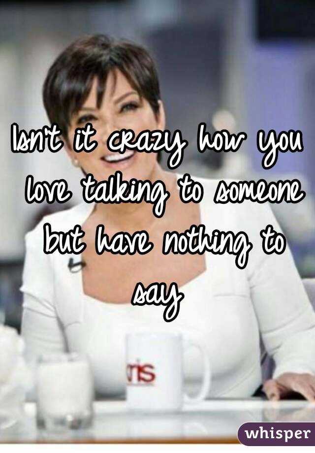 Isn't it crazy how you love talking to someone but have nothing to say 