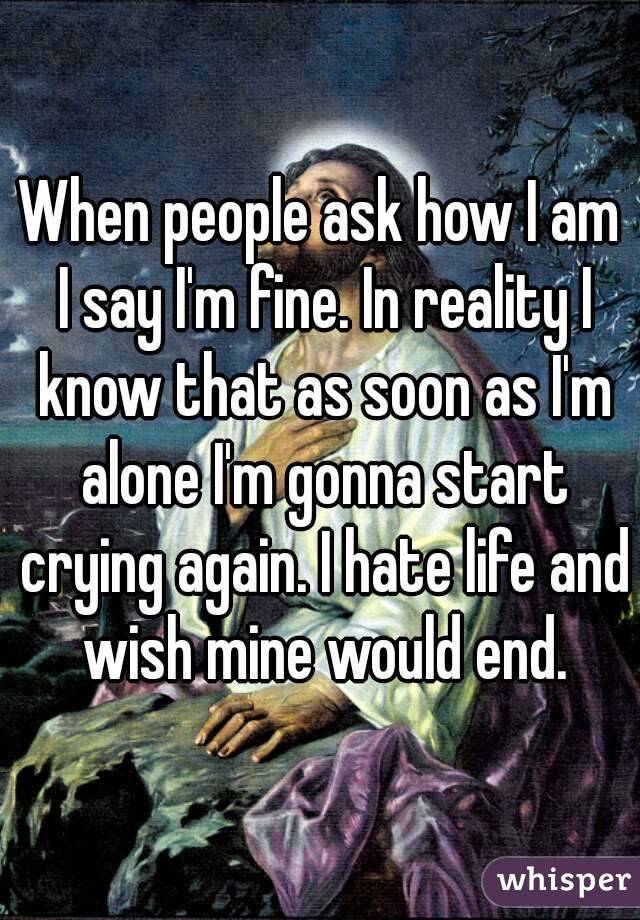 When people ask how I am I say I'm fine. In reality I know that as soon as I'm alone I'm gonna start crying again. I hate life and wish mine would end.