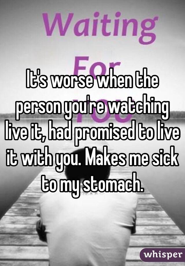 It's worse when the person you're watching live it, had promised to live it with you. Makes me sick to my stomach.