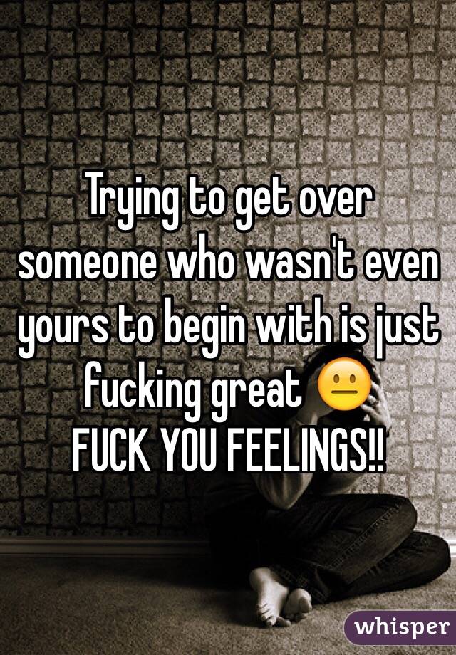 Trying to get over someone who wasn't even yours to begin with is just fucking great 😐 
FUCK YOU FEELINGS!!