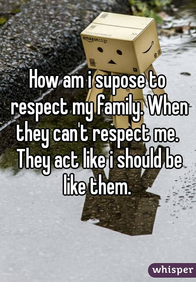 How am i supose to respect my family. When they can't respect me.  They act like i should be like them. 