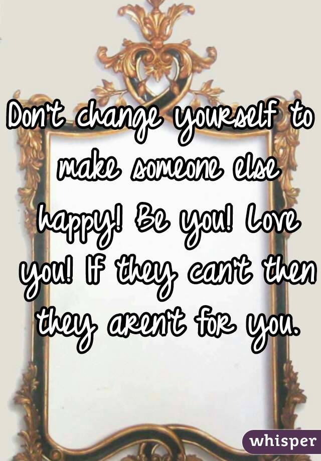 Don't change yourself to make someone else happy! Be you! Love you! If they can't then they aren't for you.